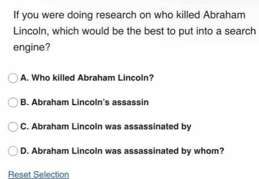 If you were doing research on who killed Abraham
Lincoln, which would be the best to put into a search
engine?
A. Who killed Abraham Lincoln?
B. Abraham Lincoln's assassin
C. Abraham Lincoln was assassinated by
D. Abraham Lincoln was assassinated by whom?
Reset Selection