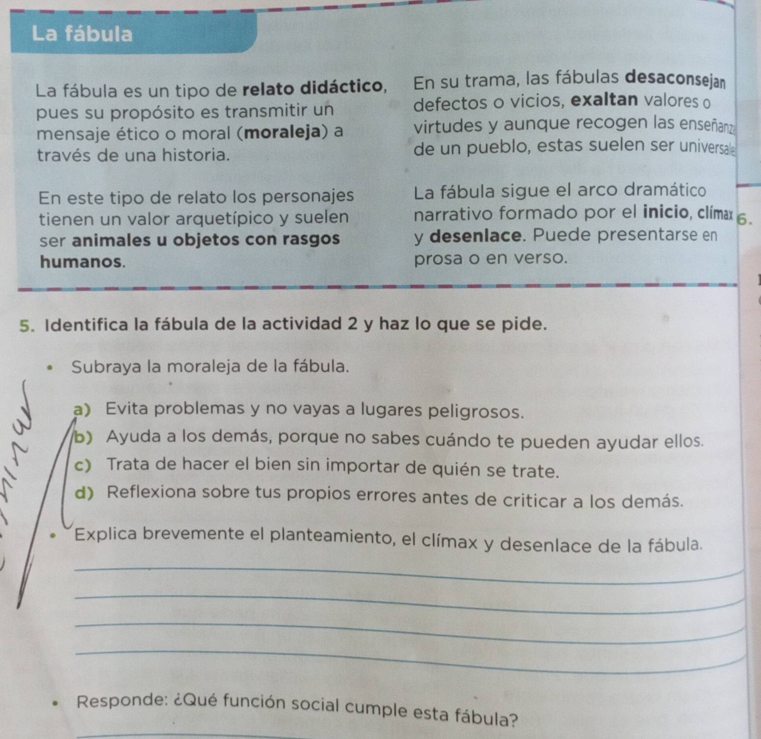 La fábula 
La fábula es un tipo de relato didáctico, En su trama, las fábulas desaconsejan 
pues su propósito es transmitir un 
defectos o vicios, exaltan valores o 
mensaje ético o moral (moraleja) a 
virtudes y aunque recogen las enseñanz 
través de una historia. 
de un pueblo, estas suelen ser universale 
En este tipo de relato los personajes La fábula sigue el arco dramático 
tienen un valor arquetípico y suelen 
narrativo formado por el inicio, clímæx 6. 
ser animales u objetos con rasgos y desenlace. Puede presentarse en 
humanos. prosa o en verso. 
5. Identifica la fábula de la actividad 2 y haz lo que se pide. 
Subraya la moraleja de la fábula. 
a) Evita problemas y no vayas a lugares peligrosos. 
b) Ayuda a los demás, porque no sabes cuándo te pueden ayudar ellos. 
c) Trata de hacer el bien sin importar de quién se trate. 
d) Reflexiona sobre tus propios errores antes de criticar a los demás. 
Explica brevemente el planteamiento, el clímax y desenlace de la fábula. 
_ 
_ 
_ 
_ 
_ 
Responde: ¿Qué función social cumple esta fábula?