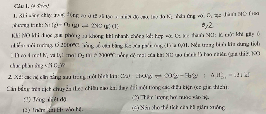 Khi xăng cháy trong động cơ ô tô sẽ tạo ra nhiệt độ cao, lúc đó N_2 phản ứng với O_2 tạo thành NO theo
phương trình: N_2(g)+O_2(g)leftharpoons 2NO(g)(1)
Khí NO khi được giải phóng ra không khí nhanh chóng kết hợp với O_2 tạo thành NO_2 là một khí gây ô
nhiễm môi trường. Ở 2000°C , hằng số cân bằng Kc của phản ứng (1) là 0,01. Nếu trong bình kín dung tích
1 lít có 4 mol N_2 và 0,1 mol O_2 thì ở 2000°C nồng độ mol của khí NO tạo thành là bao nhiêu (giả thiết NO
chưa phản ứng với O_2) ?
2. Xét các hệ cân bằng sau trong một bình kín: C(s)+H_2O(g)leftharpoons CO(g)+H_2(g);△ _rH_(298)°=131kJ
Cân bằng trên dịch chuyển theo chiều nào khi thay đổi một trong các điều kiện (có giải thích):
(1) Tăng nhiệt độ. (2) Thêm lượng hơi nước vào hệ.
(3) Thêm khí H_2 vào hệ. (4) Nén cho thể tích của hệ giảm xuống.