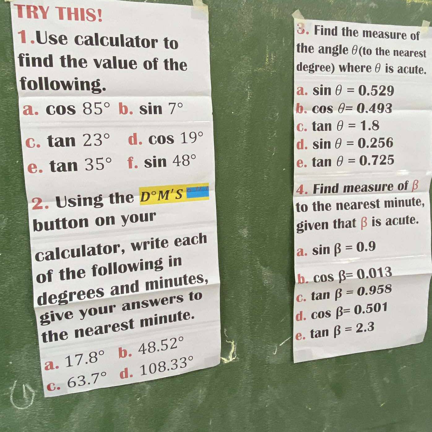 TRY THIS! 3. Find the measure of
1.Use calculator to the angle θ (to the nearest
find the value of the degree) where θ is acute.
following.
a. sin θ =0.529
a. cos 85° b. sin 7° b. cos θ =0.493
C. tan θ =1.8
C. tan 23° d. cos 19°
d. sin θ =0.256
e. tan 35° f. sin 48° e. tan θ =0.725
2. Using the D°M'S□
4. Find measure of β
to the nearest minute,
button on your
given that β is acute.
calculator, write each
a. sin beta =0.9
of the following in
degrees and minutes,
b. cos beta =0.013
give your answers to
d. cos beta =0.501
the nearest minute. C. tan beta =0.958
e. tan beta =2.3
a. 17.8° b. 48.52°
C. 63.7° d. 108.33°