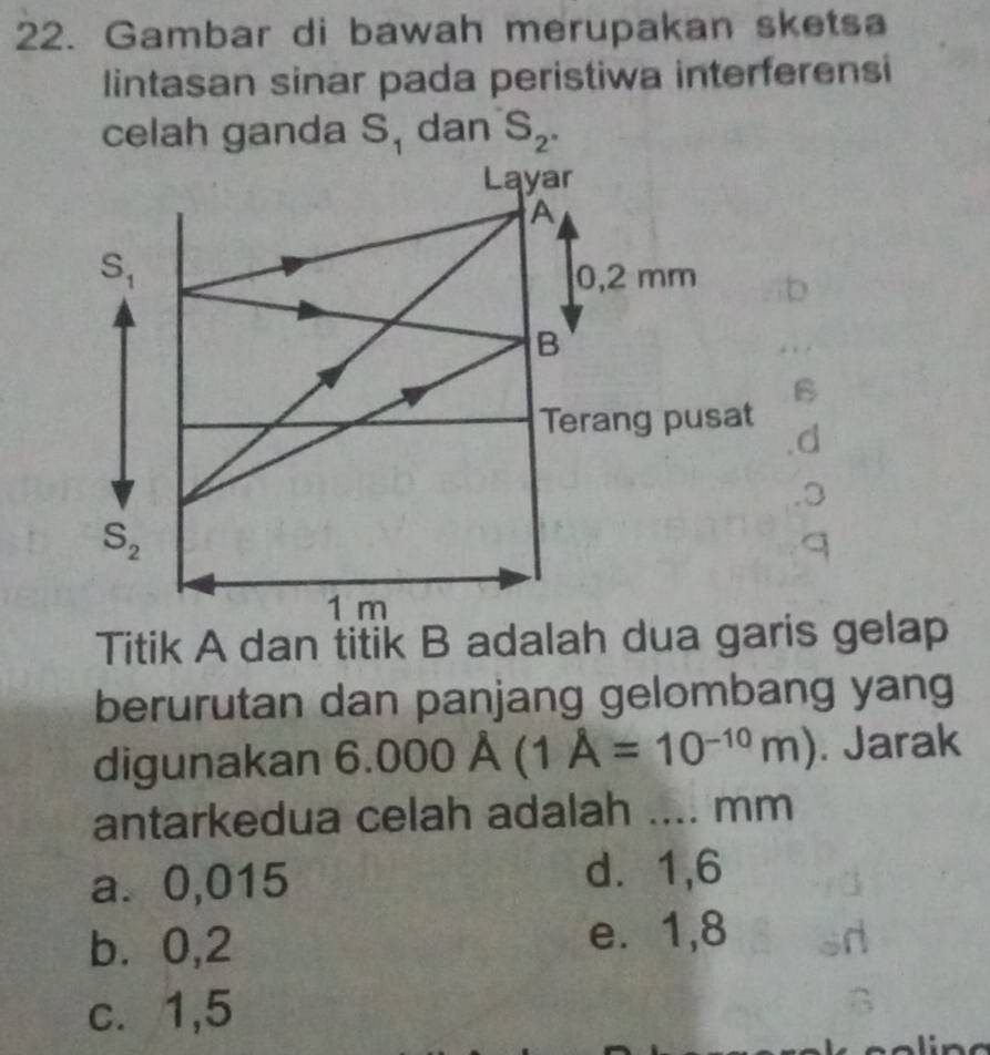 Gambar di bawah merupakan sketsa
lintasan sinar pada peristiwa interferensi
celah ganda S, dan S_2..o
berurutan dan panjang gelombang yang
digunakan 6.000A(1A=10^(-10)m). Jarak
antarkedua celah adalah .... mm
a. 0,015 d. 1,6
b⩾ 0,2 e. 1,8
c. 1,5