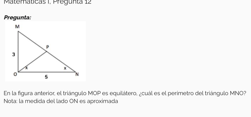 Matematicas I, Pregunta 12 
Pregunta: 
En la figura anterior, el triángulo MOP es equilátero, ¿cuál es el perímetro del triángulo MNO? 
Nota: la medida del lado ON es aproximada