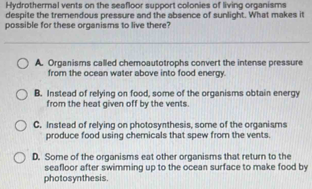 Hydrothermal vents on the seafloor support colonies of living organisms
despite the tremendous pressure and the absence of sunlight. What makes it
possible for these organisms to live there?
A. Organisms called chemoautotrophs convert the intense pressure
from the ocean water above into food energy.
B. Instead of relying on food, some of the organisms obtain energy
from the heat given off by the vents.
C. Instead of relying on photosynthesis, some of the organisms
produce food using chemicals that spew from the vents.
D. Some of the organisms eat other organisms that return to the
seafloor after swimming up to the ocean surface to make food by
photosynthesis.