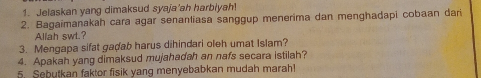 Jelaskan yang dimaksud syaja’ah harbiyah! 
2. Bagaimanakah cara agar senantiasa sanggup menerima dan menghadapi cobaan dari 
Allah swt.? 
3. Mengapa sifat gadab harus dihindari oleh umat Islam? 
4. Apakah yang dimaksud mujahadah an nafs secara istilah? 
5. Sebutkan faktor fisik yang menyebabkan mudah marah!