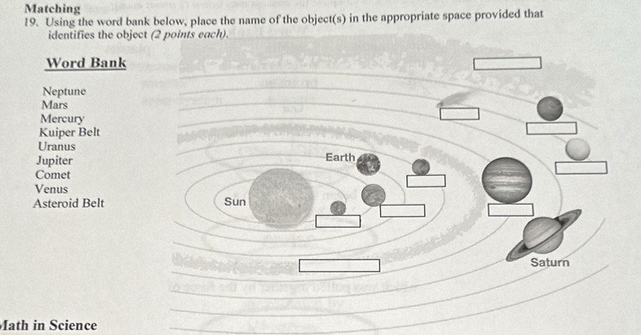 Matching 
19. Using the word bank below, place the name of the object(s) in the appropriate space provided that 
identifies the object (2 points each). 
Word Bank 
Neptune 
Mars 
Mercury 
Kuiper Belt 
Uranus 
Jupiter Earth 
Comet 
Venus 
Asteroid Belt Sun 
_ 
_ 
Saturn 
_ 
_ 
Math in Science 
_