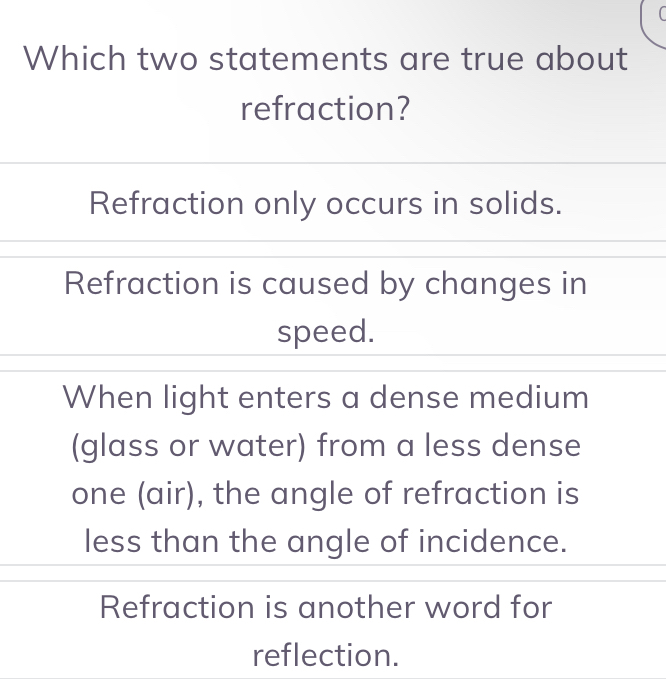 
Which two statements are true about
refraction?
Refraction only occurs in solids.
Refraction is caused by changes in
speed.
When light enters a dense medium
(glass or water) from a less dense
one (air), the angle of refraction is
less than the angle of incidence.
Refraction is another word for
reflection.