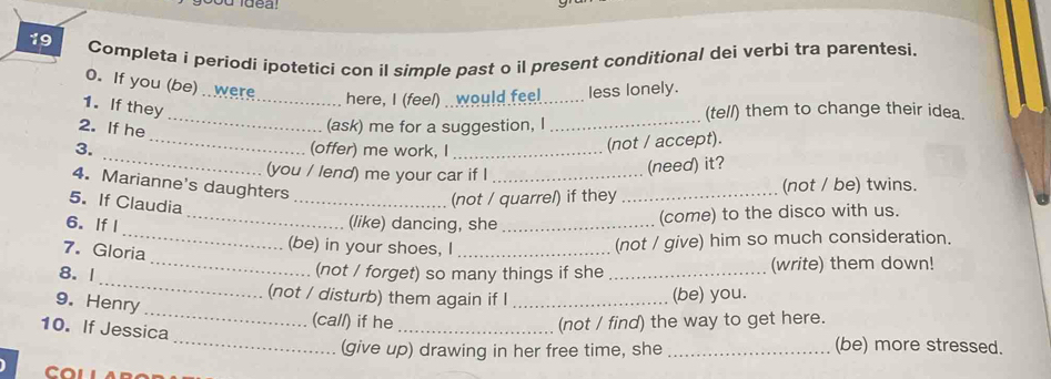 Completa i periodi ipotetici con il simple past o il present conditional dei verbi tra parentesi. 
0. If you (be)were_ here, I (feel) . would feel _less lonely. 
_ 
1. If they 
(tell) them to change their idea. 
_ 
2. If he 
(ask) me for a suggestion, I_ 
_ 
3. (offer) me work, I_ 
(not / accept). 
(you / lend) me your car if I_ 
(need) it? 
4. Marianne's daughters 
5. If Claudia 
_(not / quarrel) if they _(not / be) twins. 
_ 
6. IfI _(like) dancing, she _(come) to the disco with us. 
7. Gloria 
(be) in your shoes, I_ 
(not / give) him so much consideration. 
_ 
8. 1 
_(not / forget) so many things if she _(write) them down! 
(not / disturb) them again if l (be) you. 
9. Henry _(call) if he__ 
_ 
10. If Jessica 
(not / find) the way to get here. 
(give up) drawing in her free time, she_ 
(be) more stressed. 
COLLABO