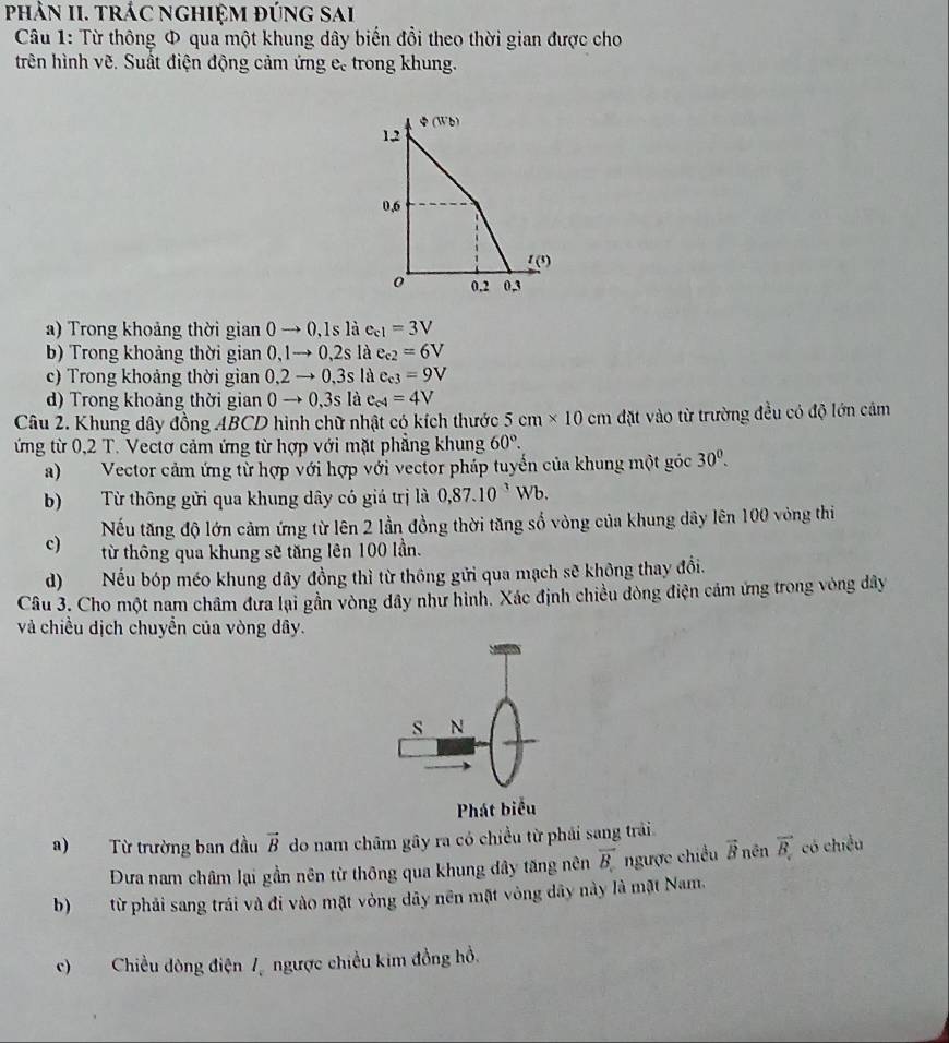 phÂN II. trÁC nghiệM đúng sai
Câu 1: Từ thông Φ qua một khung dây biến đổi theo thời gian được cho
trên hình vẽ. Suất điện động cảm ứng c, trong khung.
a) Trong khoảng thời gian0to 0,1slie_c1=3V
b) Trong khoảng thời gian0,1to 0,2slae_e2=6V
c) Trong khoảng thời gian0,2to 0,3slac_e3=9V
d) Trong khoảng thời gian0to 0,3slac_c4=4V
Câu 2. Khung dây đồng 4BCD hình chữ nhật có kích thước 5cm* 10cm đặt vào từ trường đều có độ lớn cảm
ứng từ 0,2 T. Vectơ cảm ứng từ hợp với mặt phẳng khung 60°.
a)Vector cảm ứng từ hợp với hợp với vector pháp tuyển của khung một góc 30°.
b) Từ thông gửi qua khung dây có giá trị là 0,87.10^,Wb.
Nếu tăng độ lớn cảm ứng từ lên 2 lần đồng thời tăng số vòng của khung dây lên 100 vòng thi
c) từ thông qua khung sẽ tăng lên 100 lần.
d) Nếu bóp méo khung dây đồng thì từ thông gửi qua mạch sẽ không thay đổi.
Câu 3. Cho một nam châm đưa lại gần vòng dây như hình. Xác định chiều dòng điện cảm ứng trong vòng dây
và chiều dịch chuyển của vòng dây.
s N
Phát biểu
a) Từ trường ban đầu vector B do nam châm gây ra có chiều từ phải sang trải.
Đưa nam châm lại gần nên từ thông qua khung dây tăng nên overline B ngược chiều vector B nền vector B_c có chiều
b) từ phải sang trái và đi vào mặt vòng dây nền mặt vòng dây này là mặt Nam.
c)Chiều đòng điện 7 ngược chiều kim đồng hồ.