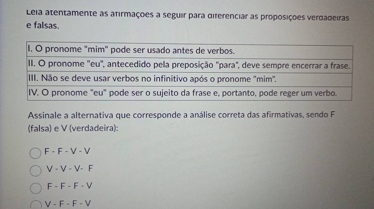 Leia atentamente as afirmações a seguir para diferenciar as proposições verdadeiras
e falsas.
Assinale a alternativa que corresponde a análise correta das afirmativas, sendo F
(falsa) e V (verdadeira):
F - F - V - V
V - V - V- F
F - F - F - V
V - F - F - V