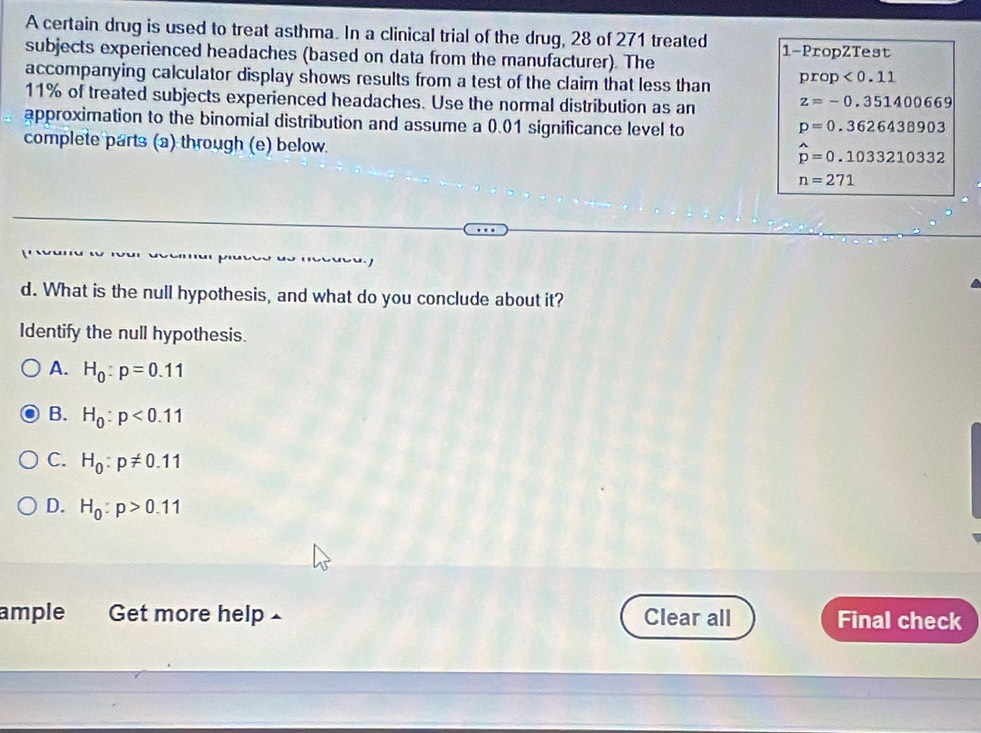 A certain drug is used to treat asthma. In a clinical trial of the drug, 28 of 271 treated 1 -PropZTest
subjects experienced headaches (based on data from the manufacturer). The
accompanying calculator display shows results from a test of the claim that less than prop<0.11
11% of treated subjects experienced headaches. Use the normal distribution as an
z=-0.351400669
approximation to the binomial distribution and assume a 0.01 significance level to p=0.3626438903
complete parts (a) through (e) below.
hat p=0.1033210332
n=271
d. What is the null hypothesis, and what do you conclude about it?
Identify the null hypothesis.
A. H_0:p=0.11
B. H_0:p<0.11
C. H_0:p!= 0.11
D. H_0:p>0.11
ample Get more help £ Clear all Final check