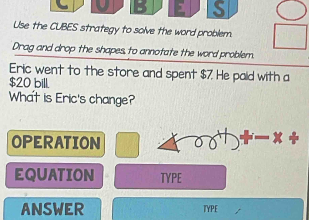 ] S 
Use the CUBES strategy to solve the word problem. 
Drag and drop the shapes to annotate the word problem. 
Eric went to the store and spent $7. He paid with a
$20 bill. 
What is Eric's change? 
OPERATION 
EQUATION TYPE 
ANSWER TYPE