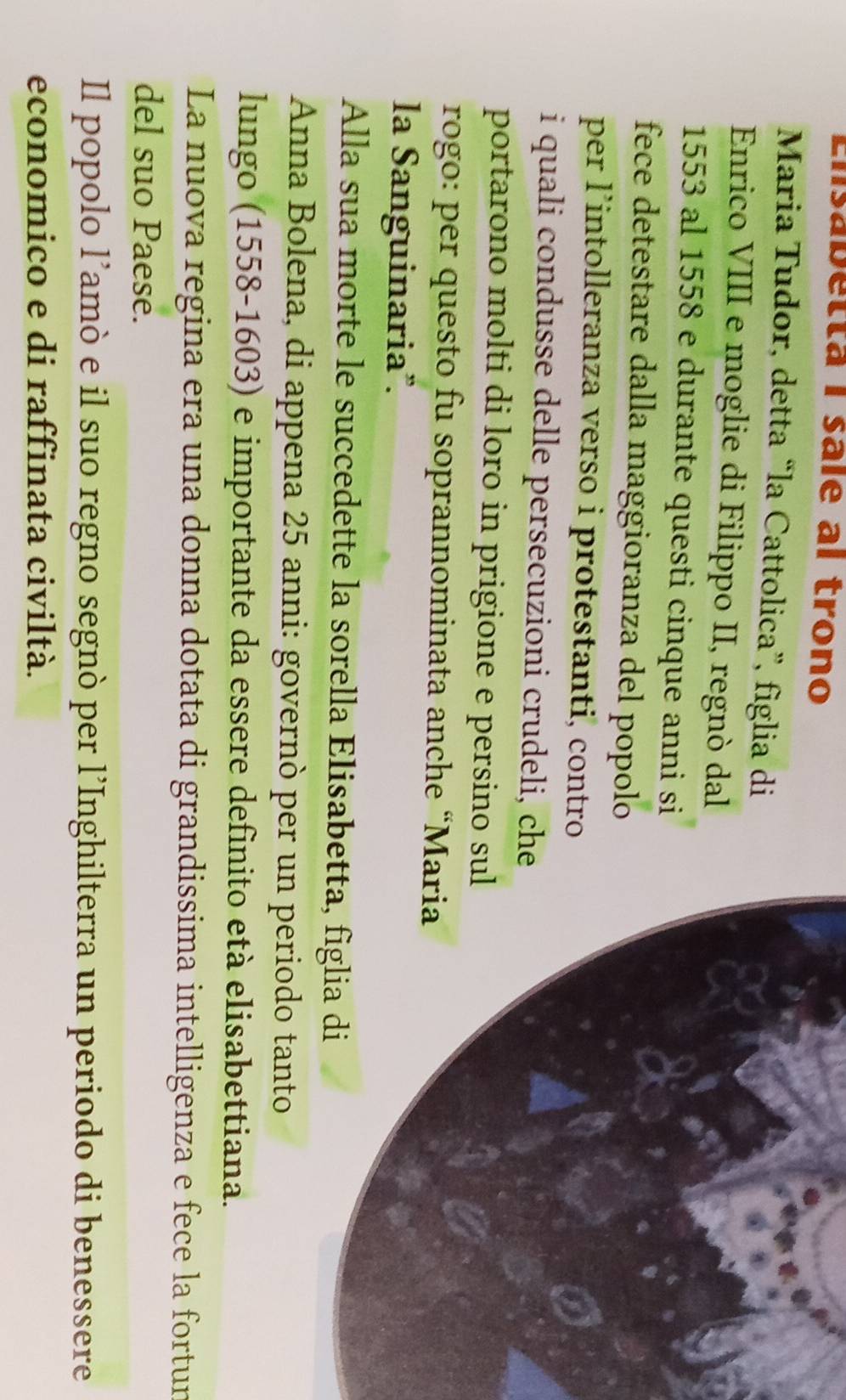 Lnsabetta I sale al trono 
Maria Tudor, detta “la Cattolica”, figlia di 
Enrico VIII e moglie di Filippo II, regnò dal
1553 al 1558 e durante questi cinque anni si 
fece detestare dalla maggioranza del popolo 
per l’intolleranza verso i protestanti, contro 
i quali condusse delle persecuzioni crudeli, che 
portarono molti di loro in prigione e persino su 
rogo: per questo fu soprannominata anche “Ma 
la Sanguinaria". 
Alla sua morte le succedette la sorella Elisabet 
Anna Bolena, di appena 25 anni: governò per u 
lungo (1558-1603) e importante da essere definito età elisabettiana. 
La nuova regina era una donna dotata di grandissima intelligenza e fece la fortur 
del suo Paese. 
Il popolo l’amò e il suo regno segnò per l’Inghilterra un periodo di benessere 
economico e di raffinata civiltà.
