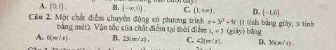 A. (0,1). B. (-∈fty ,0). C. (1,+∈fty ). D. (-1,0). 
Cầu 2. Một chất điểm chuyển động có phương trình s=3t^2+5t (t tính bằng giây, s tính
bằng mét). Vận tốc của chất điểm tại thời điểm t_0=3 (giây) bằng
A. 6(m/s). B. 23(m/s). C. 42(m/s). D. 36(m/s).