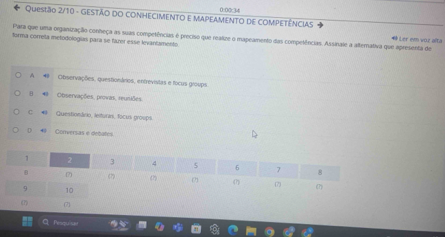 0:00:34 
* Questão 2/10 - GESTÃO DO CONHECIMENTO E MAPEAMENTO DE COMPETÊNCIAS
Para que uma organização conheça as suas competências é preciso que realize o mapeamento das competências. Assinale a alternativa que apresenta de Ler em voz alta
forma correta metodologias para se fazer esse levantamento.
A Observações, questionários, entrevistas e focus groups.
B Observações, provas, reuniões.
C Questionário, leituras, focus groups.
D 40 Conversas e debates.
Pesquisar