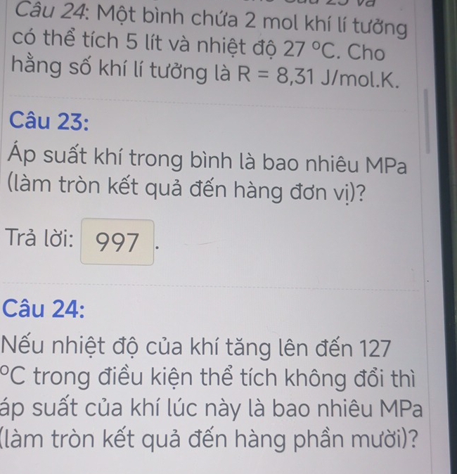 Một bình chứa 2 mol khí lí tưởng 
có thể tích 5 lít và nhiệt độ 27°C. Cho 
hằng số khí lí tưởng là R=8,31 J/mol. K. 
Câu 23: 
Áp suất khí trong bình là bao nhiêu MPa 
(làm tròn kết quả đến hàng đơn vị)? 
Trả lời: 997
Câu 24: 
ếu nhiệt độ của khí tăng lên đến 127°C trong điều kiện thể tích không đổi thì 
áp suất của khí lúc này là bao nhiêu MPa 
(làm tròn kết quả đến hàng phần mười)?