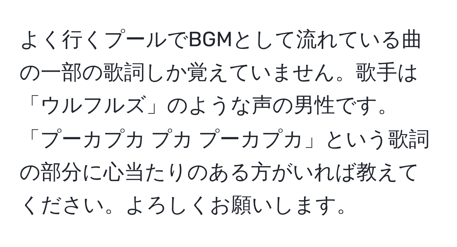 よく行くプールでBGMとして流れている曲の一部の歌詞しか覚えていません。歌手は「ウルフルズ」のような声の男性です。「プーカプカ プカ プーカプカ」という歌詞の部分に心当たりのある方がいれば教えてください。よろしくお願いします。