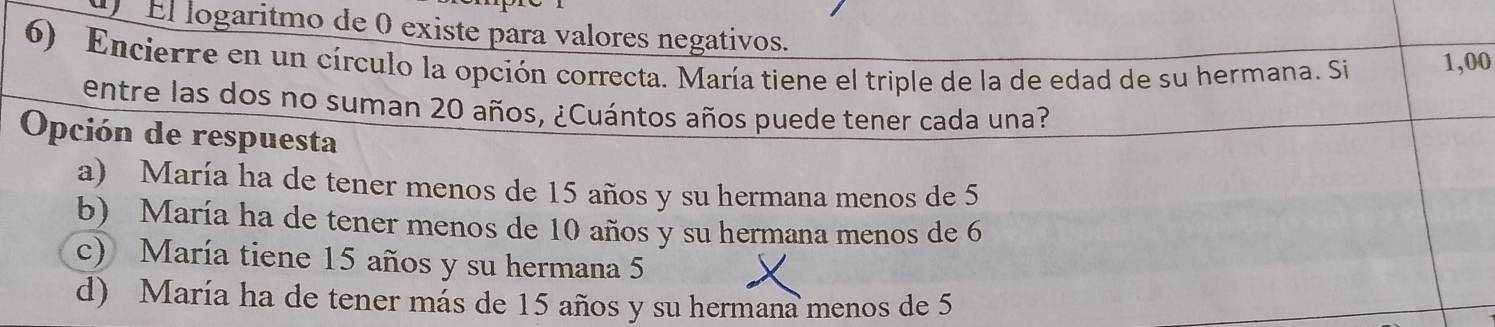 El logaritmo de 0 existe para valores negativos.
6) Encierre en un círculo la opción correcta. María tiene el triple de la de edad de su hermana. Si 1,00
entre las dos no suman 20 años, ¿Cuántos años puede tener cada una?
Opción de respuesta
a) María ha de tener menos de 15 años y su hermana menos de 5
b) María ha de tener menos de 10 años y su hermana menos de 6
c) María tiene 15 años y su hermana 5
d) María ha de tener más de 15 años y su hermana menos de 5