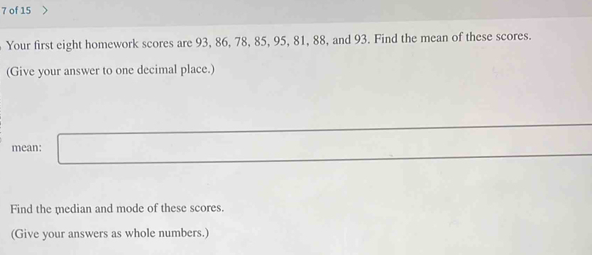 of 15 
Your first eight homework scores are 93, 86, 78, 85, 95, 81, 88, and 93. Find the mean of these scores. 
(Give your answer to one decimal place.) 
mean: □ 
Find the median and mode of these scores. 
(Give your answers as whole numbers.)