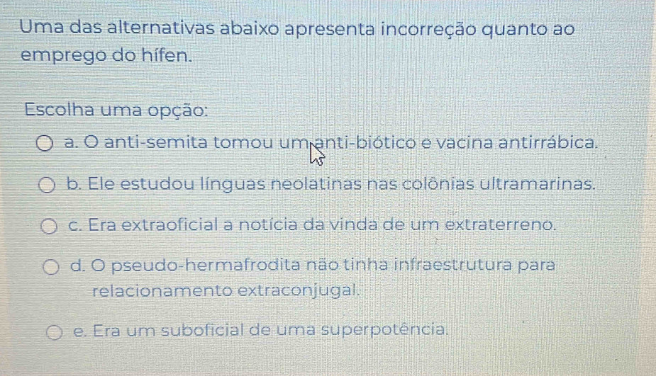 Uma das alternativas abaixo apresenta incorreção quanto ao
emprego do hífen.
Escolha uma opção:
a. O anti-semita tomou um anti-biótico e vacina antirrábica.
b. Ele estudou línguas neolatinas nas colônias ultramarinas.
c. Era extraoficial a notícia da vinda de um extraterreno.
d. O pseudo-hermafrodita não tinha infraestrutura para
relacionamento extraconjugal.
e. Era um suboficial de uma superpotência.