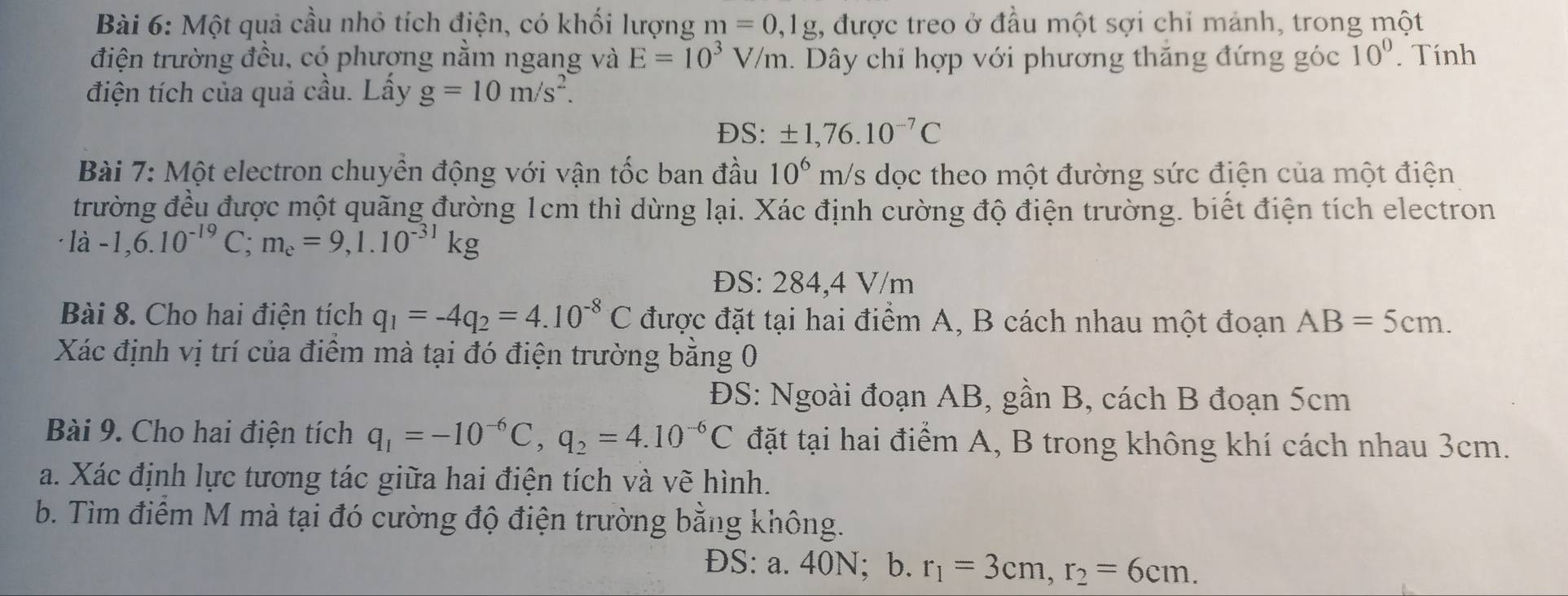 Một quả cầu nhỏ tích điện, có khối lượng m=0,1g 1, được treo ở đầu một sợi chỉ mảnh, trong một
điện trường đều, có phượng nằm ngang và E=10^3V/m. Dây chỉ hợp với phương thăng đứng góc 10°. Tính
điện tích của quả cầu. Lấy g=10m/s^2.
ĐS: ± 1,76.10^(-7)C
Bài 7: Một electron chuyển động với vận tốc ban đầu 10^6 m/s dọc theo một đường sức điện của một điện
trường đều được một quãng đường 1cm thì dừng lại. Xác định cường độ điện trường. biết điện tích electron
la-1,6.10^(-19)C;m_e=9,1.10^(-31)kg
ĐS: 284,4 V/m
Bài 8. Cho hai điện tích q_1=-4q_2=4.10^(-8)C được đặt tại hai điểm A, B cách nhau một đoạn AB=5cm.
Xác định vị trí của điểm mà tại đó điện trường bằng 0
ĐS: Ngoài đoạn AB, gần B, cách B đoạn 5cm
Bài 9. Cho hai điện tích q_1=-10^(-6)C,q_2=4.10^(-6)C đặt tại hai điểm A, B trong không khí cách nhau 3cm.
a. Xác định lực tương tác giữa hai điện tích và vẽ hình.
b. Tìm điểm M mà tại đó cường độ điện trường bằng không.
ĐS: a. 40N; b. r_1=3cm,r_2=6cm.