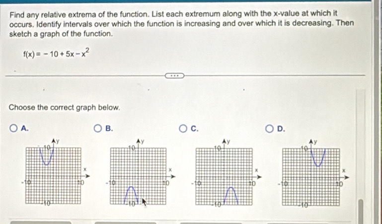 Find any relative extrema of the function. List each extremum along with the x -value at which it
occurs. Identify intervals over which the function is increasing and over which it is decreasing. Then
sketch a graph of the function.
f(x)=-10+5x-x^2
Choose the correct graph below.
A.
B.
C.
D.