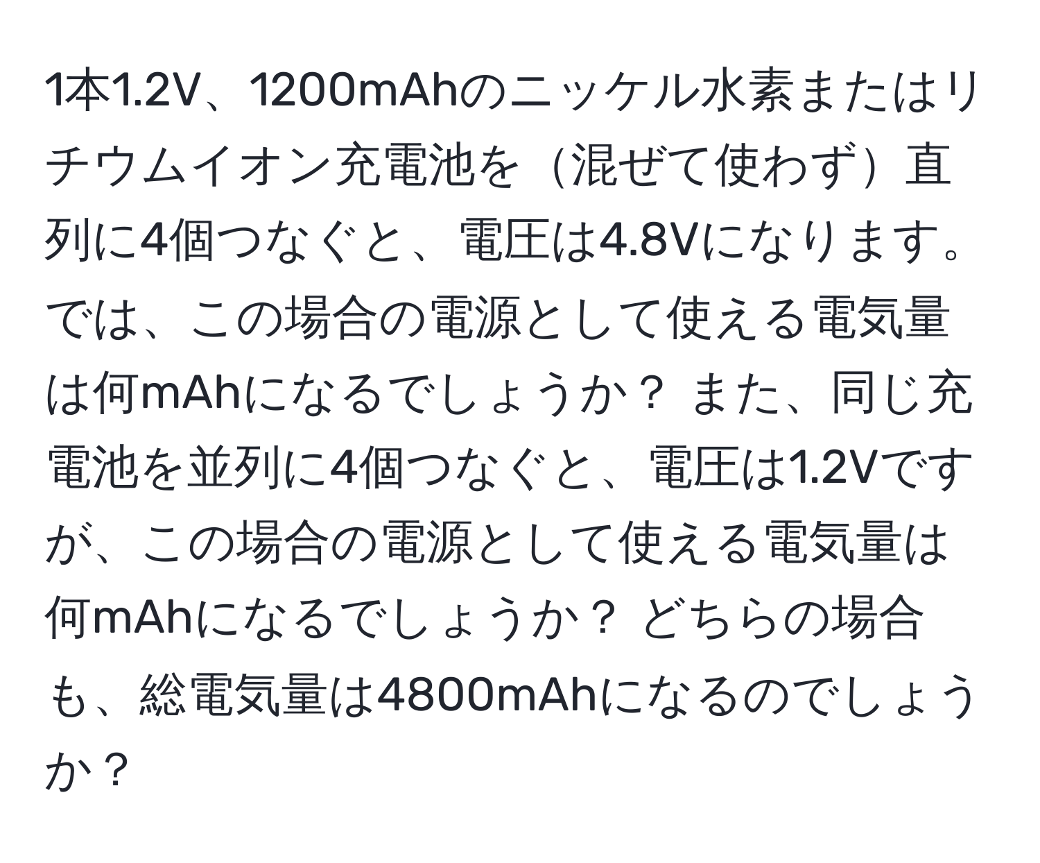 1本1.2V、1200mAhのニッケル水素またはリチウムイオン充電池を混ぜて使わず直列に4個つなぐと、電圧は4.8Vになります。では、この場合の電源として使える電気量は何mAhになるでしょうか？ また、同じ充電池を並列に4個つなぐと、電圧は1.2Vですが、この場合の電源として使える電気量は何mAhになるでしょうか？ どちらの場合も、総電気量は4800mAhになるのでしょうか？