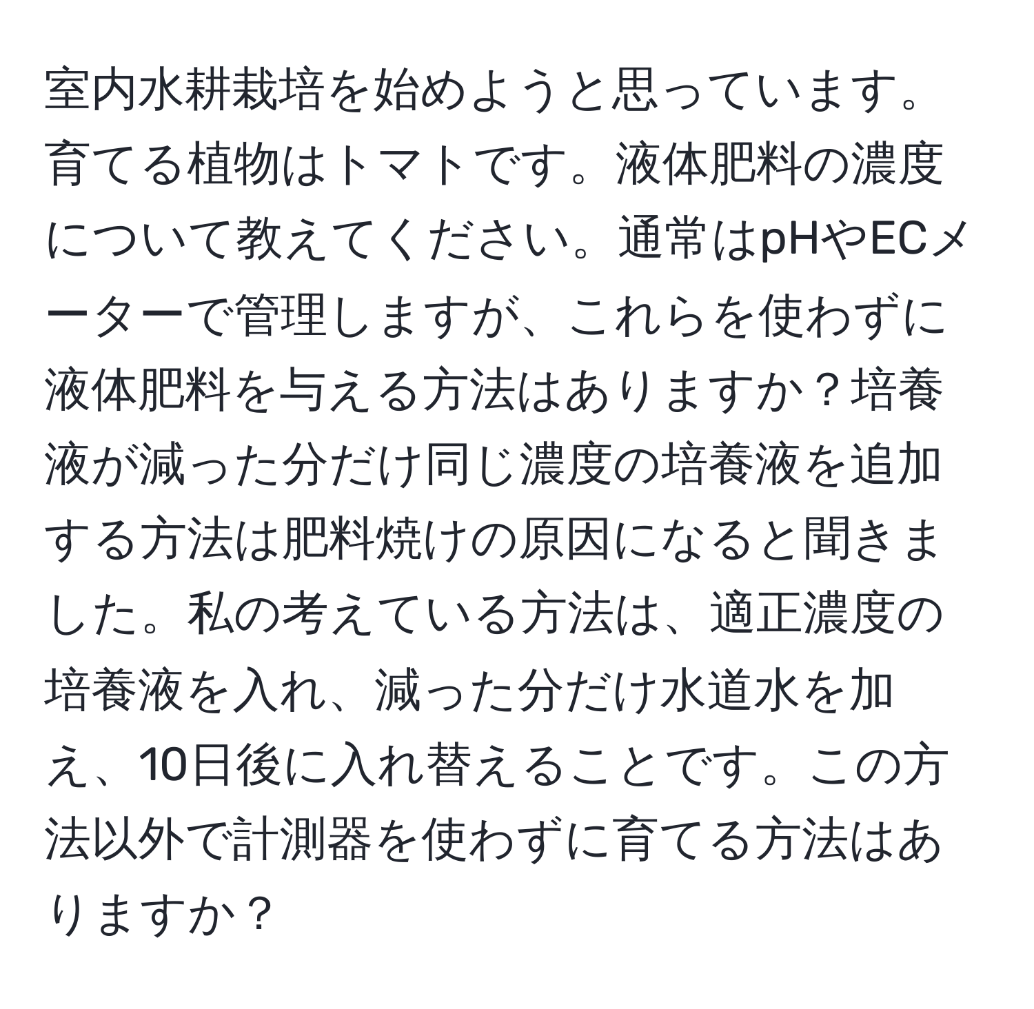 室内水耕栽培を始めようと思っています。育てる植物はトマトです。液体肥料の濃度について教えてください。通常はpHやECメーターで管理しますが、これらを使わずに液体肥料を与える方法はありますか？培養液が減った分だけ同じ濃度の培養液を追加する方法は肥料焼けの原因になると聞きました。私の考えている方法は、適正濃度の培養液を入れ、減った分だけ水道水を加え、10日後に入れ替えることです。この方法以外で計測器を使わずに育てる方法はありますか？