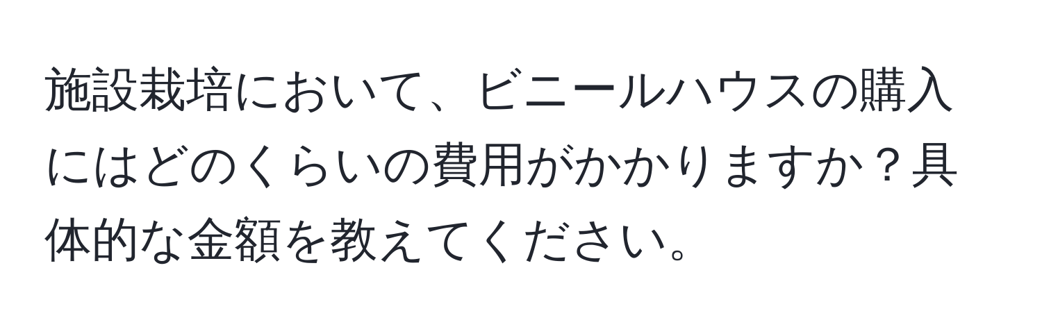 施設栽培において、ビニールハウスの購入にはどのくらいの費用がかかりますか？具体的な金額を教えてください。