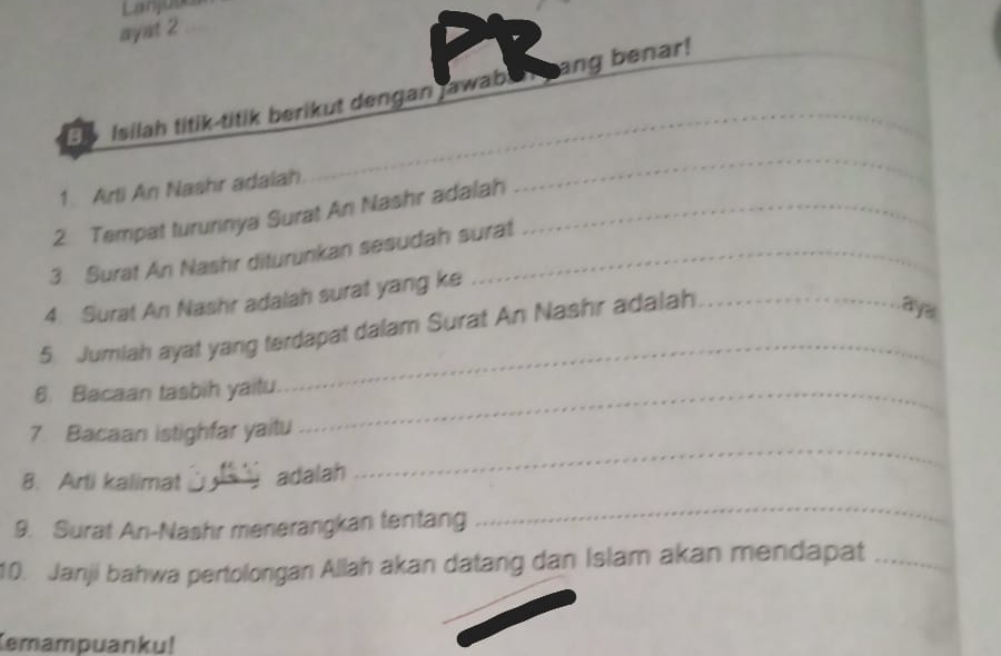 ayat 2 
B. Isilah titik-titik berikut dengan jawab a yang benar! 
_ 
_ 
1. Arti An Nashr adalah 
2 Tempat tururinya Surat An Nashr adalah_ 
_ 
3 Surat An Nashr diturunkan sesudah surat 
4. Surat An Nashr adalah surat yang ke 
5 Jumiah ayat yang terdapat dalam Surat An Nashr adalah_ 
ays 
6. Bacaan tasbih yaitu._ 
_ 
_ 
7. Bacaan istighfar yaitu 
8. Arti kalimat à adalah 
9. Surat An-Nashr menerangkan tentang 
_ 
10. Janji bahwa pertolongan Allah akan datang dan Islam akan mendapat_ 
(emampuanku!