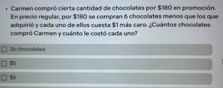 Carmen compró cierta cantidad de chocolates por $180 en promoción.
En precio regular, por $180 se compran 6 chocolates menos que los que
adquirió y cada uno de ellos cuesta $1 más caro. ¿Cuántos chocolates
compró Carmen y cuánto le costó cada uno?
36 chocolates
$5
$6