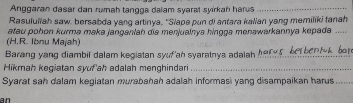 Anggaran dasar dan rumah tangga dalam syarat syirkah harus_ 
Rasulullah saw. bersabda yang artinya, “Siapa pun di antara kalian yang memiliki tanah 
atau pohon kurma maka janganlah dia menjualnya hingga menawarkannya kepada .... 
(H.R. Ibnu Majah) 
Barang yang diambil dalam kegiatan syuf'ah syaratnya adalah_ 
Hikmah kegiatan syuf'ah adalah menghindari_ 
Syarat sah dalam kegiatan murabahah adalah informasi yang disampaikan harus_ 
an