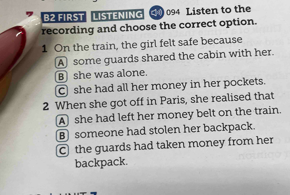 B2 FIRST LISTENING C》 094 Listen to the
recording and choose the correct option.
1 On the train, the girl felt safe because
A) some guards shared the cabin with her.
B she was alone.
C she had all her money in her pockets.
2 When she got off in Paris, she realised that
A she had left her money belt on the train.
B someone had stolen her backpack.
C the guards had taken money from her
backpack.