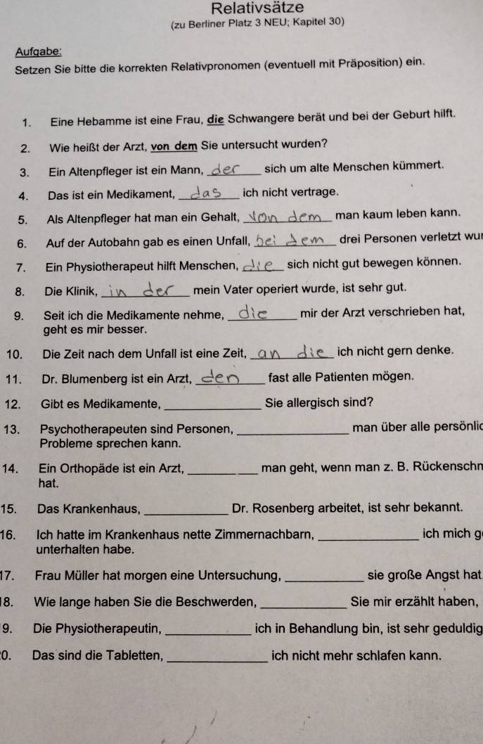 Relativsätze
(zu Berliner Platz 3 NEU; Kapitel 30)
Aufqabe:
* Setzen Sie bitte die korrekten Relativpronomen (eventuell mit Präposition) ein.
1. Eine Hebamme ist eine Frau, die Schwangere berät und bei der Geburt hilft.
2. Wie heißt der Arzt, von dem Sie untersucht wurden?
3. Ein Altenpfleger ist ein Mann, _sich um alte Menschen kümmert.
4. Das ist ein Medikament, _ich nicht vertrage.
5. Als Altenpfleger hat man ein Gehalt, _man kaum leben kann.
6. Auf der Autobahn gab es einen Unfall, _drei Personen verletzt wu
7. Ein Physiotherapeut hilft Menschen, _sich nicht gut bewegen können.
8. Die Klinik,_ mein Vater operiert wurde, ist sehr gut.
9. Seit ich die Medikamente nehme, _mir der Arzt verschrieben hat,
geht es mir besser.
10. Die Zeit nach dem Unfall ist eine Zeit, _ich nicht gern denke.
11. Dr. Blumenberg ist ein Arzt, _fast alle Patienten mögen.
12. Gibt es Medikamente, _Sie allergisch sind?
13. Psychotherapeuten sind Personen, _man über alle persönlic
Probleme sprechen kann.
14. Ein Orthopäde ist ein Arzt, _man geht, wenn man z. B. Rückenschn
hat.
_
15. Das Krankenhaus, Dr. Rosenberg arbeitet, ist sehr bekannt.
16. Ich hatte im Krankenhaus nette Zimmernachbarn. _ich mich g
unterhalten habe.
17. Frau Müller hat morgen eine Untersuchung, _sie große Angst hat
8. Wie lange haben Sie die Beschwerden, _Sie mir erzählt haben,
9. Die Physiotherapeutin, _ich in Behandlung bin, ist sehr geduldig
_
0. Das sind die Tabletten. ich nicht mehr schlafen kann.