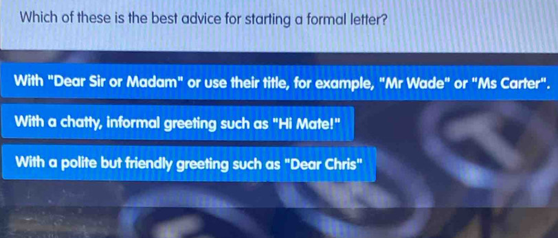 Which of these is the best advice for starting a formal letter?
With "Dear Sir or Madam" or use their title, for example, "Mr Wade" or "Ms Carter".
With a chatty, informal greeting such as "Hi Mate!"
With a polite but friendly greeting such as "Dear Chris"