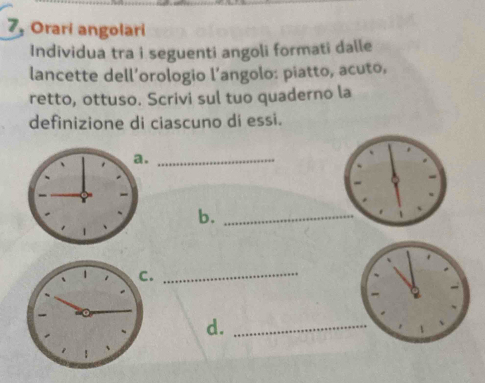 7, Orari angolari 
Individua tra i seguenti angoli formati dalle 
lancette dell’orologio l’angolo: piatto, acuto, 
retto, ottuso. Scrivi sul tuo quaderno la 
definizione di ciascuno di essi. 
_ 
b._ 
_ 
d._