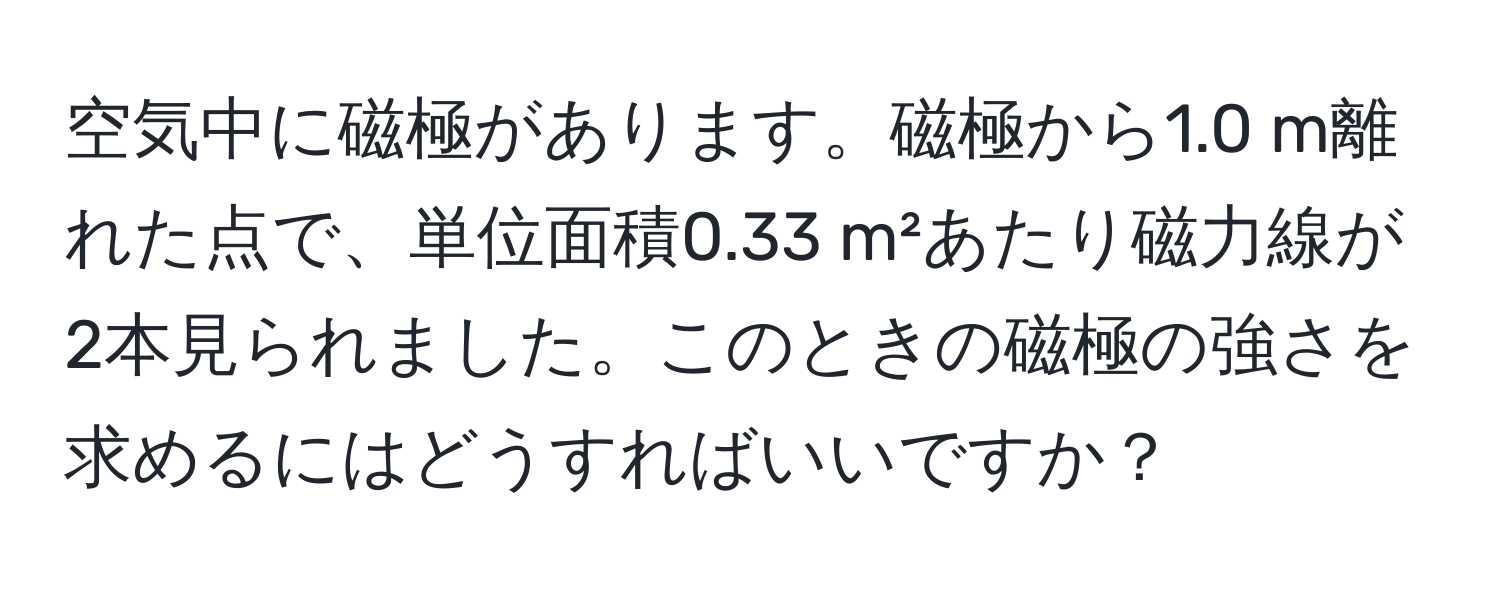 空気中に磁極があります。磁極から1.0 m離れた点で、単位面積0.33 m²あたり磁力線が2本見られました。このときの磁極の強さを求めるにはどうすればいいですか？