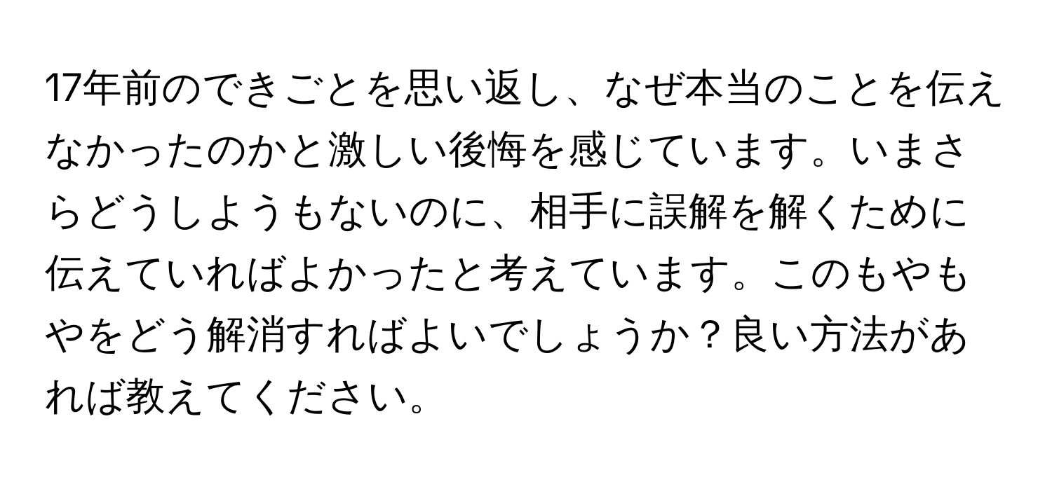 17年前のできごとを思い返し、なぜ本当のことを伝えなかったのかと激しい後悔を感じています。いまさらどうしようもないのに、相手に誤解を解くために伝えていればよかったと考えています。このもやもやをどう解消すればよいでしょうか？良い方法があれば教えてください。