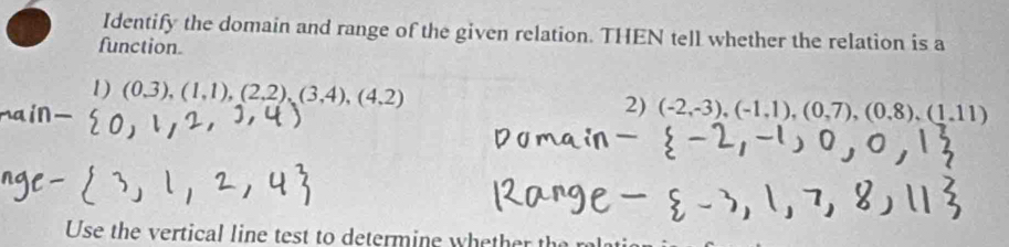 Identify the domain and range of the given relation. THEN tell whether the relation is a 
function. 
1) (0,3),(1,1),(2,2),(3,4),(4,2)
2) (-2,-3), (-1,1), (0,7), (0,8), (1,11)
Use the vertical line test to determine whether t