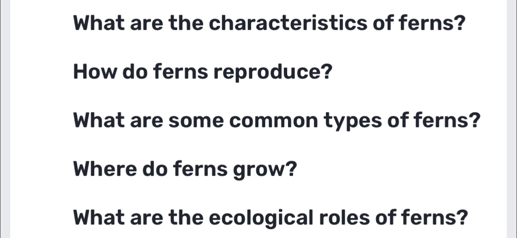 What are the characteristics of ferns? 
How do ferns reproduce? 
What are some common types of ferns? 
Where do ferns grow? 
What are the ecological roles of ferns?