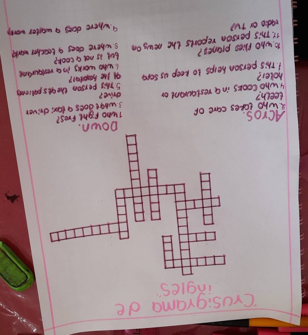 'Crusigrama de 
ingles 
ACros. 1. who fight fres? 
8. who takes care of 
3. what does a lax; driver 
teech? drive? 
4. who cooks in a reslaurant or 
5. This person the ats palients 
holer? of the hoseital? 
1. this person helps to keep us sore 
6. who works in a restguraot 
1o. who flies pranes? bet is not a cook? 
11. This person reports the news oo 8. where does a teacher work 
radio or TU? 
9. where does a waster work?