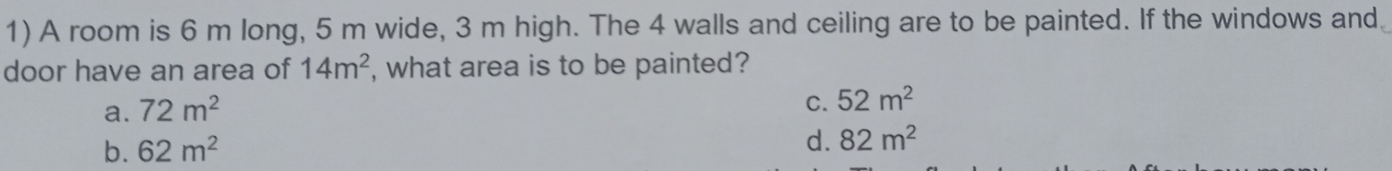 A room is 6 m long, 5 m wide, 3 m high. The 4 walls and ceiling are to be painted. If the windows and
door have an area of 14m^2 , what area is to be painted?
a. 72m^2
C. 52m^2
b. 62m^2
d. 82m^2