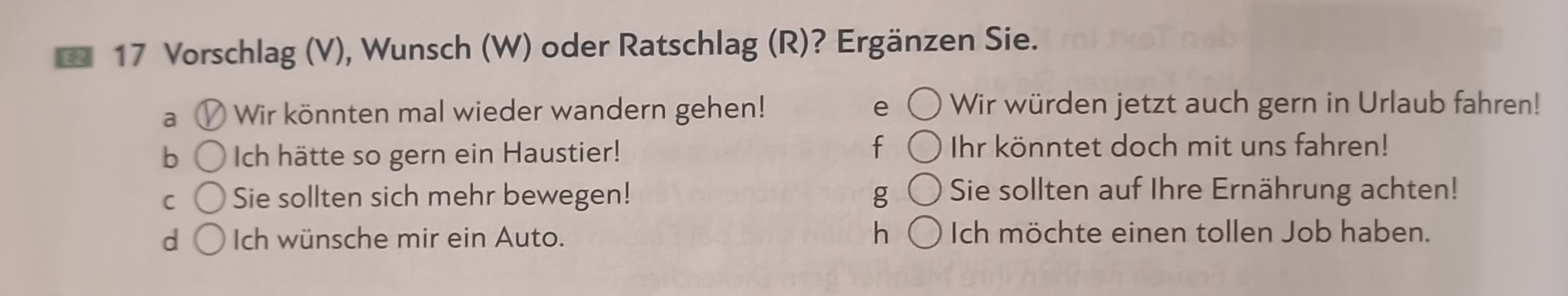 Vorschlag (V), Wunsch (W) oder Ratschlag (R)? Ergänzen Sie.
a Wir könnten mal wieder wandern gehen! e Wir würden jetzt auch gern in Urlaub fahren!
f
b Ich hätte so gern ein Haustier! Ihr könntet doch mit uns fahren!
C Sie sollten sich mehr bewegen! g Sie sollten auf Ihre Ernährung achten!
h
d Ich wünsche mir ein Auto. Ich möchte einen tollen Job haben.