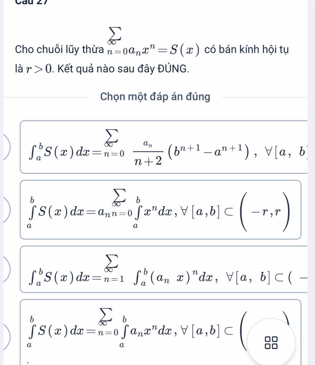 Cho chuỗi lũy thừa n=0a_nx^n=S(x) có bán kính hội tụ
là r>0. Kết quả nào sau đây ĐÚNG.
Chọn một đáp án đúng
) ∈t _a^(bS(x)dx=_(n=0)^(sumlimits)frac a_n)n+2(b^(n+1)-a^(n+1)), forall [a,b]
) ∈tlimits _a^(bS(x)dx=a_n)n=0 ∈tlimits _a^(bx^n)dx, forall [a,b]⊂ beginpmatrix -r,rendpmatrix
∈t _a^(bS(x)dx=n=1^∈fty)∈t _a^(b(a_n)x)^ndx, forall [a,b]⊂ (-
D) ∈tlimits _a^(bS(x)dx=n=0∈tlimits _a^ba_n)x^ndx, forall [a,b]⊂ beginpmatrix □ _(□)°