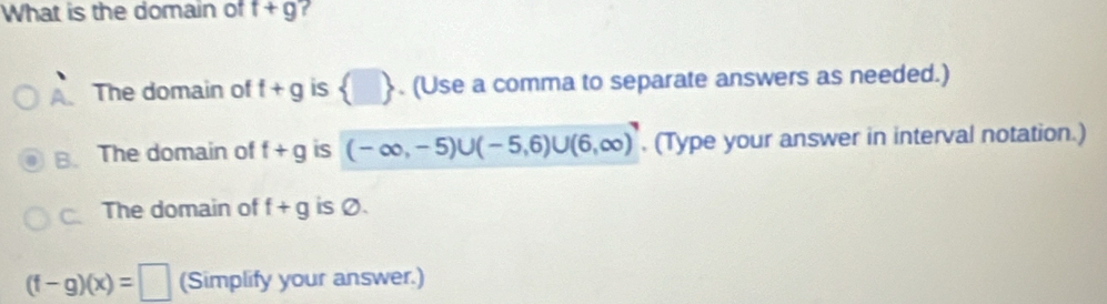 What is the domain of t+g
A. The domain of t+g is  □ . (Use a comma to separate answers as needed.)
B. The domain of f+g is (-∈fty ,-5)∪ (-5,6)∪ (6,∈fty ). (Type your answer in interval notation.)
C. The domain of f+g is Ø.
(f-g)(x)=□ (Simplify your answer.)