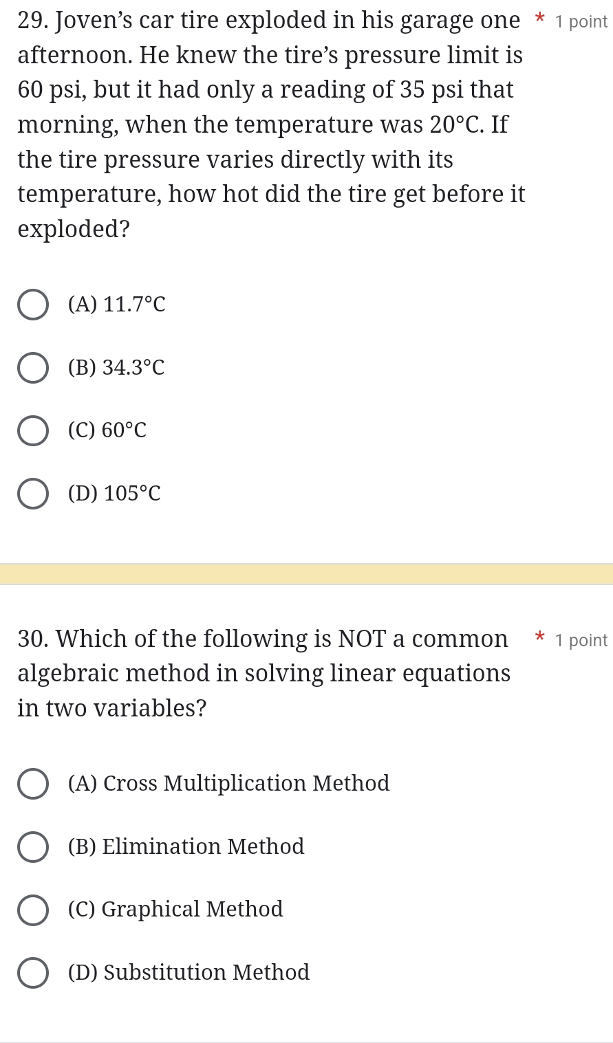 Joven’s car tire exploded in his garage one * 1 point
afternoon. He knew the tire’s pressure limit is
60 psi, but it had only a reading of 35 psi that
morning, when the temperature was 20°C. If
the tire pressure varies directly with its
temperature, how hot did the tire get before it
exploded?
(A) 11.7°C
(B) 34.3°C
(C) 60°C
(D) 105°C
30. Which of the following is NOT a common * 1 point
algebraic method in solving linear equations
in two variables?
(A) Cross Multiplication Method
(B) Elimination Method
(C) Graphical Method
(D) Substitution Method