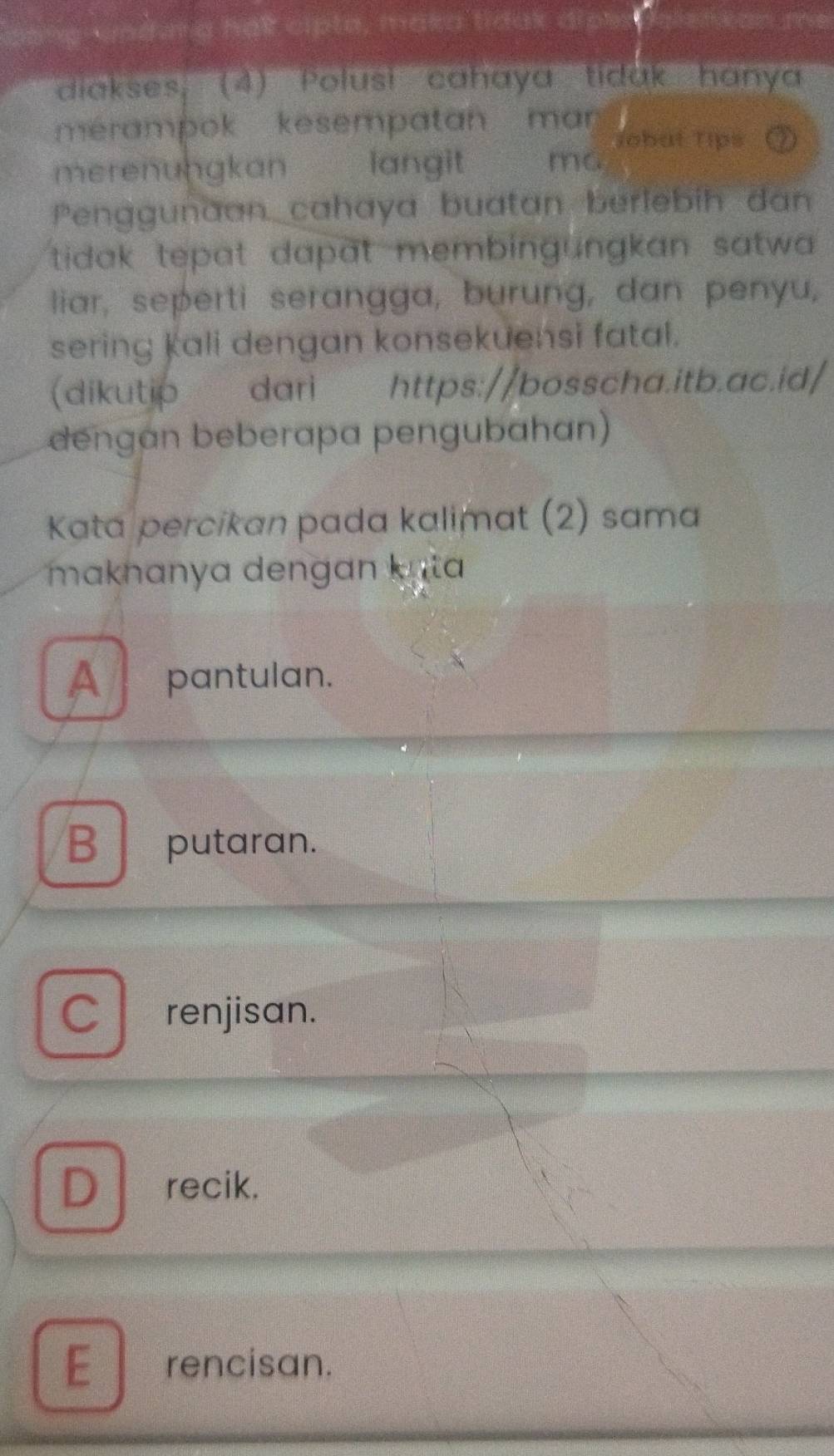 vndung halt cipte, maka tidax dipes!
diakses; (4) Polusi cahaya tidak hanya
merampok kesempatan man 
Jobut Tips
merenungkan langit ma
Penggunaan cahaya buatan berlebih dan
tidak tepat dapat membingungkan satwa .
liar, seperti serangga, burung, dan penyu,
sering kali dengan konsekuensi fatal.
(dikutip dari https://bosscha.itb.ac.id/
dengan beberapa pengubahan)
Kata percikan pada kalimat (2) sama
maknanya dengan k ata
A pantulan.
B putaran.
C renjisan.
D recik.
E rencisan.