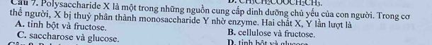 Cầu 7. Polysaccharide X là một trong những nguồn cung cấp dinh dưỡng chủ yếu của con người. Trong cơ
thể người, X bị thuỷ phân thành monosaccharide Y nhờ enzyme. Hai chất X, Y lần lượt là
A. tinh bột và fructose. B. cellulose và fructose.
C. saccharose và glucose. D. tinh bột và g