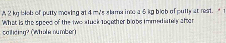 A 2 kg blob of putty moving at 4 m/s slams into a 6 kg blob of putty at rest. * 1 
What is the speed of the two stuck-together blobs immediately after 
colliding? (Whole number)