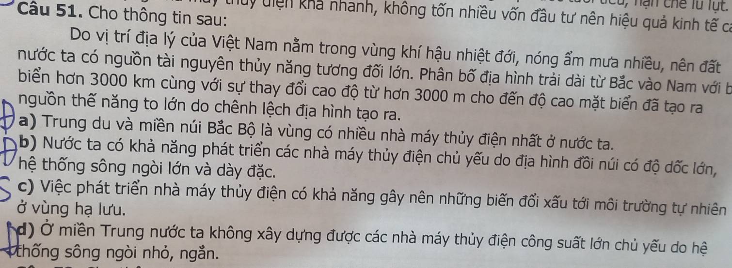 Cho thông tin sau: 
thuy diện khả nhanh, không tốn nhiều vốn đầu tư nên hiệu quả kinh tế cả 
Do vị trí địa lý của Việt Nam nằm trong vùng khí hậu nhiệt đới, nóng ẩm mưa nhiều, nên đất 
nước ta có nguồn tài nguyên thủy năng tương đối lớn. Phân bố địa hình trải dài từ Bắc vào Nam với b 
biển hơn 3000 km cùng với sự thay đổi cao độ từ hơn 3000 m cho đến độ cao mặt biển đã tạo ra 
nguồn thế năng to lớn do chênh lệch địa hình tạo ra. 
a) Trung du và miền núi Bắc Bộ là vùng có nhiều nhà máy thủy điện nhất ở nước ta. 
b) Nước ta có khả năng phát triển các nhà máy thủy điện chủ yếu do địa hình đồi núi có độ dốc lớn, 
hệ thống sông ngòi lớn và dày đặc. 
c) Việc phát triển nhà máy thủy điện có khả năng gây nên những biến đổi xấu tới môi trường tự nhiên 
ở vùng hạ lưu. 
d) Ở miền Trung nước ta không xây dựng được các nhà máy thủy điện công suất lớn chủ yếu do hệ 
thống sông ngòi nhỏ, ngắn.