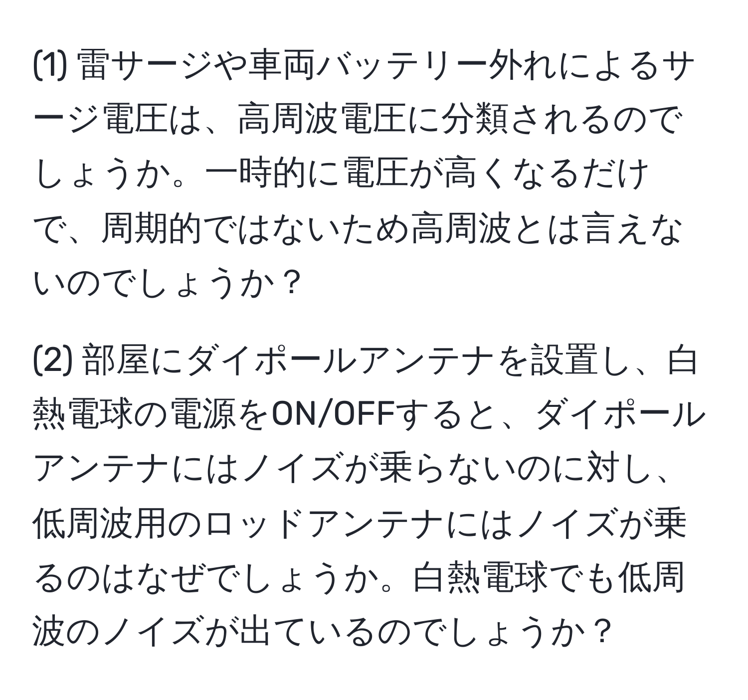 (1) 雷サージや車両バッテリー外れによるサージ電圧は、高周波電圧に分類されるのでしょうか。一時的に電圧が高くなるだけで、周期的ではないため高周波とは言えないのでしょうか？

(2) 部屋にダイポールアンテナを設置し、白熱電球の電源をON/OFFすると、ダイポールアンテナにはノイズが乗らないのに対し、低周波用のロッドアンテナにはノイズが乗るのはなぜでしょうか。白熱電球でも低周波のノイズが出ているのでしょうか？